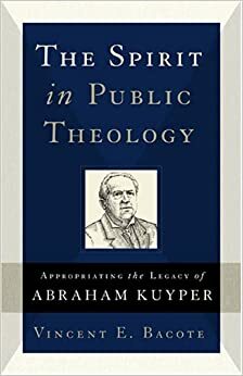The Spirit in Public Theology: Appropriating the Legacy of Abraham Kuyper by Vincent E. Bacote