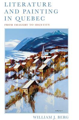 Literature and Painting in Quebec: From Imagery to Identity by William J. Berg