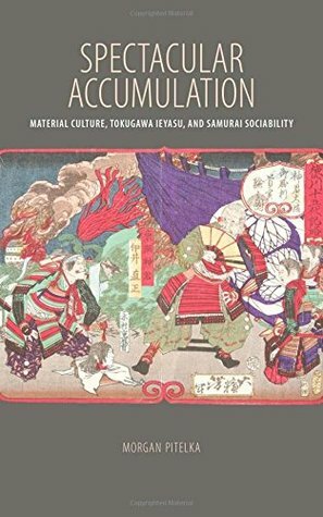 Spectacular Accumulation: Material Culture, Tokugawa Ieyasu, and Samurai Sociability by Morgan Pitelka