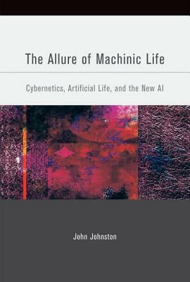 The Allure of Machinic Life: Cybernetics, Artificial Life, and the New AI by John Johnston