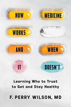 How Medicine Works and When It Doesn't: Learning Who to Trust to Get and Stay Healthy by F. Perry Wilson