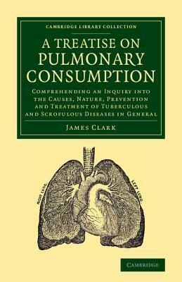 A Treatise on Pulmonary Consumption: Comprehending an Inquiry Into the Causes, Nature, Prevention and Treatment of Tuberculous and Scrofulous Diseas by James Clark