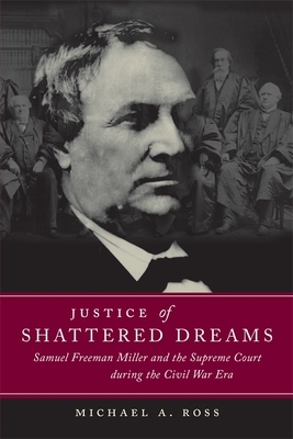 Justice of Shattered Dreams: Samuel Freeman Miller and the Supreme Court During the Civil War Era by Michael A. Ross