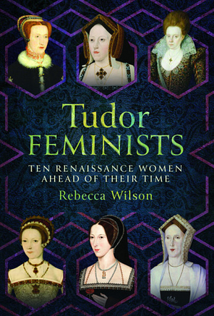 Tudor Feminists: 10 Renaissance Women Ahead of Their Time by Rebecca Wilson
