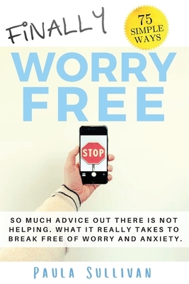 Finally Worry Free: So much advice out there is not helping. What it really takes to break free of worry and anxiety. by Paula Sullivan