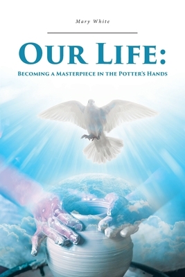 Our Life: Becoming a Masterpiece in the Potter's Hands by Mary White