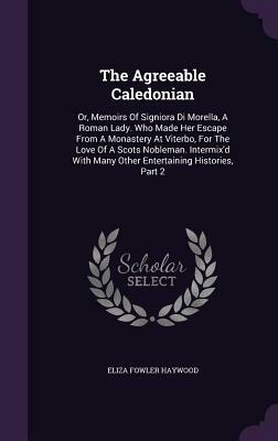 The Agreeable Caledonian: Or, Memoirs of Signiora Di Morella, a Roman Lady. Who Made Her Escape from a Monastery at Viterbo, for the Love of a S by Eliza Fowler Haywood