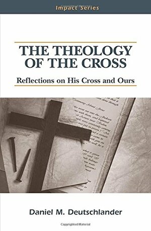 The Theology Of The Cross: Reflections On His Cross And Ours by Daniel M. Deutschlander