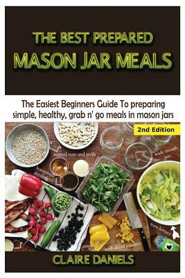 The Best Prepared Mason Jar Meals: The Easiest Beginner's Guide to Preparing Simple, Healthy, and Grab N' Go Meals in Mason Jars by Claire Daniels