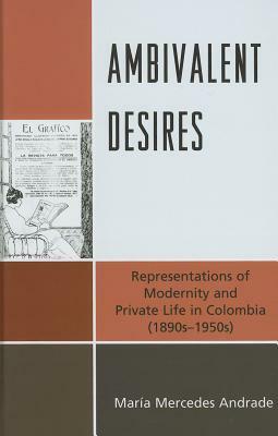 Ambivalent Desires: Representations of Modernity and Private Life in Colombia (1890s-1950s) by María Mercedes Andrade