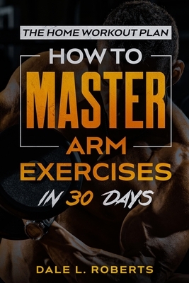 The Home Workout Plan: How to Master Arm Exercises in 30 Days by Dale L. Roberts