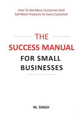 The Success Manual for Small Businesses: How to Attract More Customers to Your Business and Sell More of Your Products and Services to Every Customer. by Manpreet Singh