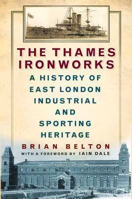 The Thames Ironworks: A History of East London Industrial and Sporting Heritage by Brian Belton