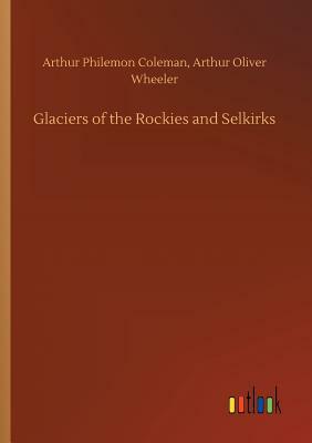 Glaciers of the Rockies and Selkirks by Arthur Oliver, Arthur P. Wheeler Coleman