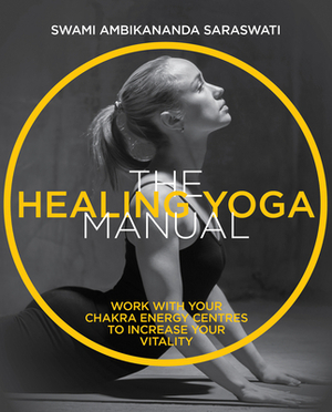 The Healing Yoga Manual: Work with Your Chakra Energy Centres to Increase Your Vitality by Swami Ambikananda Saraswati