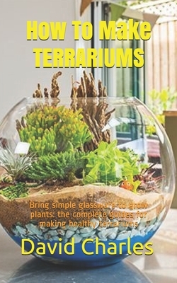 How To Make TERRARIUMS: Bring simple glassware to grow plants: the complete guides for making healthy terrariums by David Charles