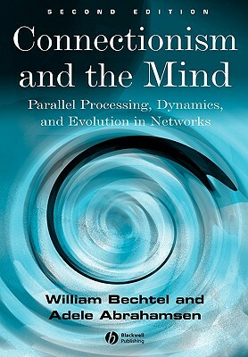 Connectionism and the Mind: Parallel Processing, Dynamics, and Evolution in Networks by William Bechtel, Adele Abrahamsen