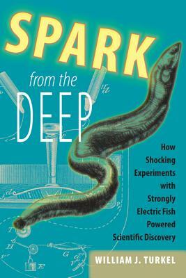 Spark from the Deep: How Shocking Experiments with Strongly Electric Fish Powered Scientific Discovery by William J. Turkel