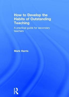 How to Develop the Habits of Outstanding Teaching: A Practical Guide for Secondary Teachers by Mark Harris