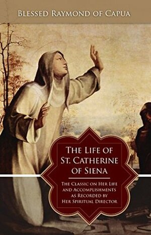 Life of St. Catherine of Siena: The Classic on Her Life and Accomplishments as Recorded by Her Spiritual Director by Blessed Raymond of Capua