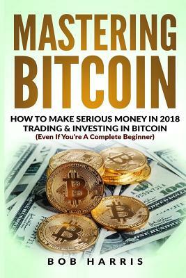 Mastering Bitcoin: How To Make Serious Money In 2018 Trading & Investing In Bitcoin by Bob Harris
