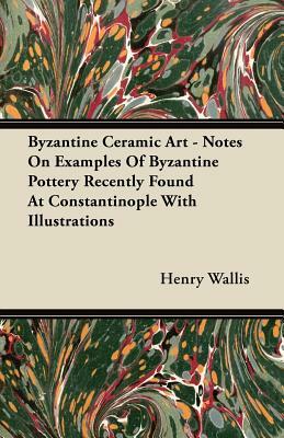 Byzantine Ceramic Art - Notes On Examples Of Byzantine Pottery Recently Found At Constantinople With Illustrations by Henry Wallis