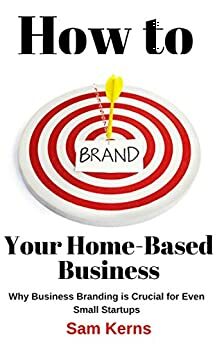 How to Brand Your Home-Based Business: Why Business Branding is Crucial for Even Small Startups by Sam Kerns