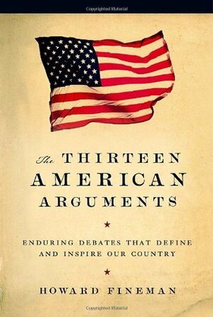 The Thirteen American Arguments: Enduring Debates That Define and Inspire Our Country by Howard Fineman