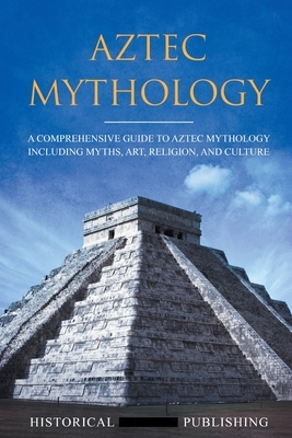 Aztec Mythology: A Comprehensive Guide to Aztec Mythology Including Myths, Art, Religion, and Culture by Publishing Historical Figures