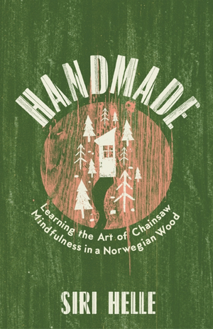 Handmade: Learning the Art of Chainsaw Mindfulness in a Norwegian Wood by Siri Helle