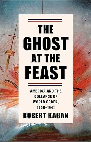 The Ghost at the Feast: America and the Collapse of World Order, 1900-1941 by Robert Kagan, Robert Kagan