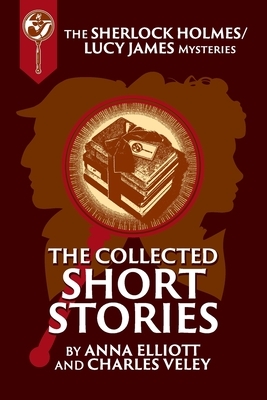 The Collected Sherlock Holmes and Lucy James Short Stories: The Sherlock Holmes and Lucy James Mysteries Book 16 by Anna Elliott, Charles Veley