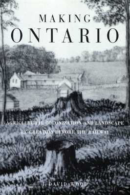 Making Ontario: Agricultural Colonization and Landscape Re-Creation Before the Railway by David Wood