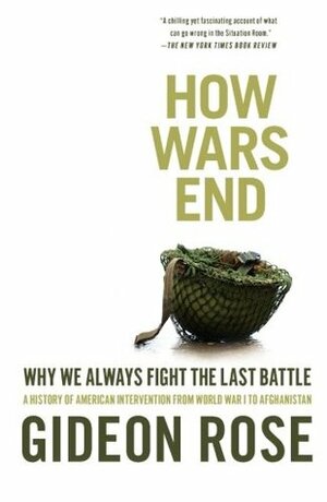 How Wars End: Why We Always Fight the Last Battle: A History of American Intervention from World War I to Afghanistan by Gideon Rose