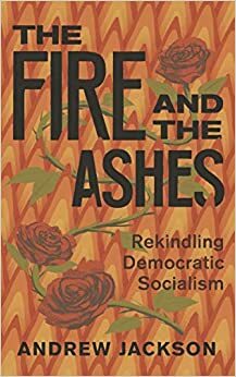 The Fire and the Ashes: Rekindling Democratic Socialism by Andrew Jackson