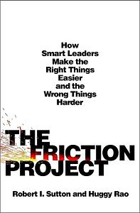 The Friction Project: How Smart Leaders Make the Right Things Easier and the Wrong Things Harder by Huggy Rao, Robert I. Sutton