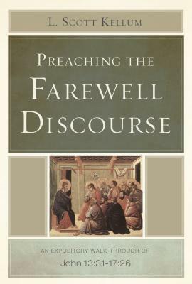 Preaching the Farewell Discourse: An Expository Walk-Through of John 13:31-17:26 by L. Scott Kellum