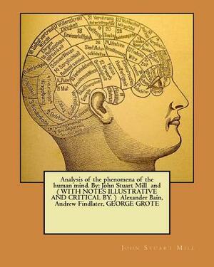 Analysis of the phenomena of the human mind. By: John Stuart Mill and ( WITH NOTES ILLUSTRATIVE AND CRITICAL BY. ) Alexander Bain, Andrew Findlater, G by Alexander Bain, George Grote, Andrew Findlater