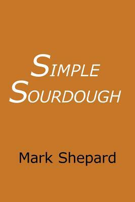 Simple Sourdough: Make Your Own Starter Without Store-Bought Yeast and Bake the Best Bread in the World With This Simplest of Recipes for Making Sourdough (or Sour Dough) by Mark Shepard