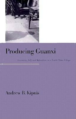 Producing Guanxi: Sentiment, Self, and Subculture in a North China Village by Andrew B. Kipnis