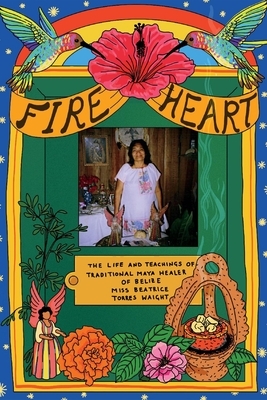 Fire Heart: The Life and Teachings of Traditional Maya Healer of Belize by Beatrice Torres Waight