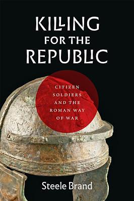 Killing for the Republic: Citizen-Soldiers and the Roman Way of War by Steele Brand