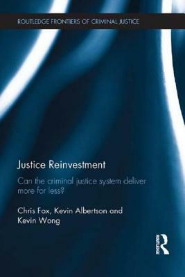 Justice Reinvestment: Can the Criminal Justice System Deliver More for Less? by Chris Fox, Kevin Albertson, Kevin Wong