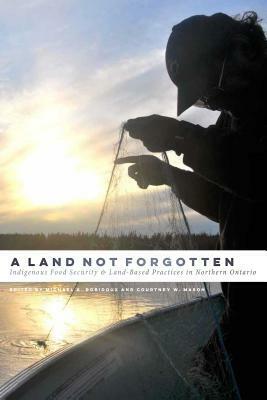 A Land Not Forgotten: Indigenous Food Security and Land-Based Practices in Northern Ontario by Michael A. Robidoux, Courtney W. Mason