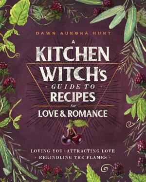 A Kitchen Witch's Guide to Recipes for LoveRomance: Loving You * Attracting Love * Rekindling the Flames: A Cookbook by Dawn Aurora Hunt, Dawn Aurora Hunt