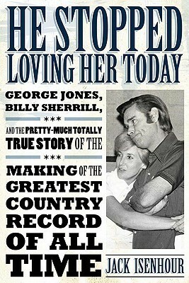 He Stopped Loving Her Today: George Jones, Billy Sherrill, and the Pretty-Much Totally True Story of the Making of the Greatest Country Record of All Time by Jack Isenhour