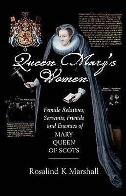 Queen Mary's Women: Female Relatives, Servants, Friends and Enemies of Mary, Queen of Scots by Rosalind K. Marshall