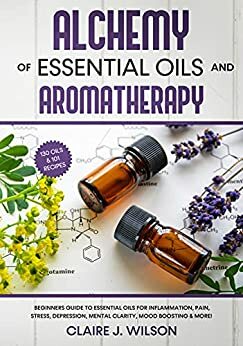 Alchemy of Essential Oils and Aromatherapy: Beginners Guide to Essential Oils for Inflammation, Pain, Stress, Depression, Mental Clarity, Mood Boosting & More! by Claire Wilson