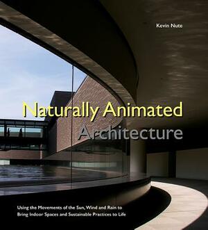 Naturally Animated Architecture: Using the Movements of the Sun, Wind, and Rain to Bring Indoor Spaces and Sustainable Practices to Life by Kevin Nute