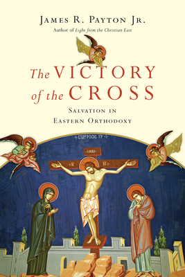 The Victory of the Cross: Salvation in Eastern Orthodoxy by James R. Payton Jr.